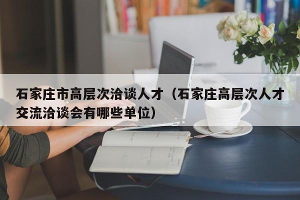 石家庄市高层次洽谈人才（石家庄高层次人才交流洽谈会有哪些单位）-第1张图片-科学人才网 - 优质科学人才招聘平台