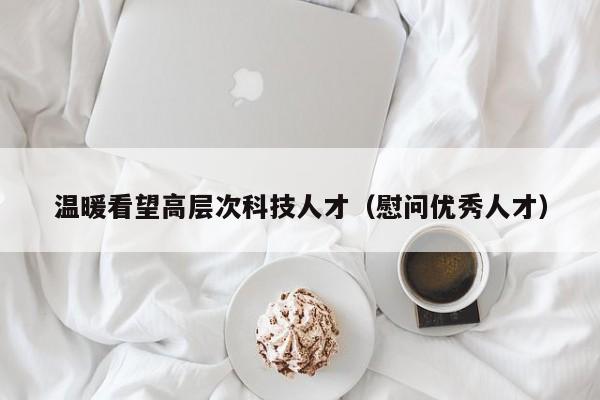 温暖看望高层次科技人才（慰问优秀人才）-第1张图片-科学人才网 - 优质科学人才招聘平台