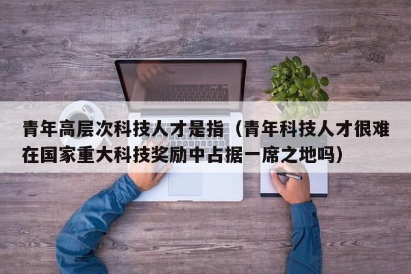 青年高层次科技人才是指（青年科技人才很难在国家重大科技奖励中占据一席之地吗）-第1张图片-科学人才网 - 优质科学人才招聘平台