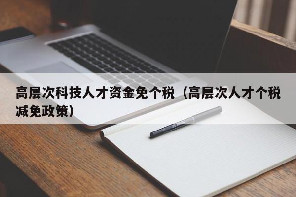 高层次科技人才资金免个税（高层次人才个税减免政策）-第1张图片-科学人才网 - 优质科学人才招聘平台