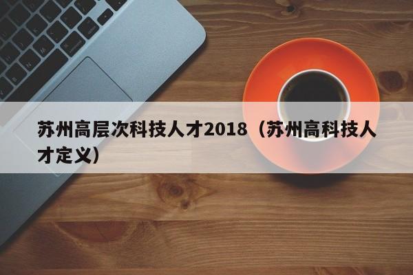 苏州高层次科技人才2018（苏州高科技人才定义）-第1张图片-科学人才网 - 优质科学人才招聘平台
