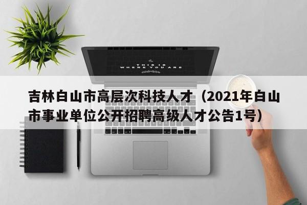 吉林白山市高层次科技人才（2021年白山市事业单位公开招聘高级人才公告1号）-第1张图片-科学人才网 - 优质科学人才招聘平台