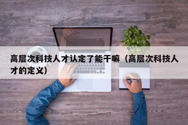 高层次科技人才认定了能干嘛（高层次科技人才的定义）-第1张图片-科学人才网 - 优质科学人才招聘平台