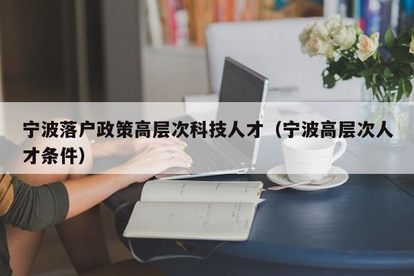 宁波落户政策高层次科技人才（宁波高层次人才条件）-第1张图片-科学人才网 - 优质科学人才招聘平台