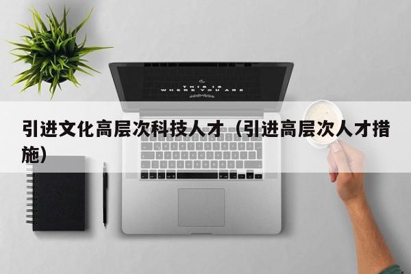 引进文化高层次科技人才（引进高层次人才措施）-第1张图片-科学人才网 - 优质科学人才招聘平台