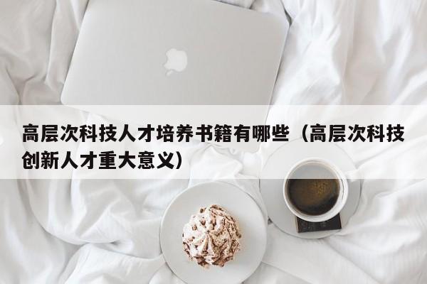 高层次科技人才培养书籍有哪些（高层次科技创新人才重大意义）-第1张图片-科学人才网 - 优质科学人才招聘平台