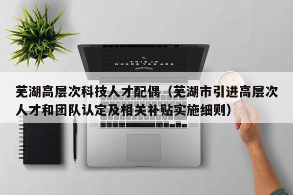 芜湖高层次科技人才配偶（芜湖市引进高层次人才和团队认定及相关补贴实施细则）-第1张图片-科学人才网 - 优质科学人才招聘平台