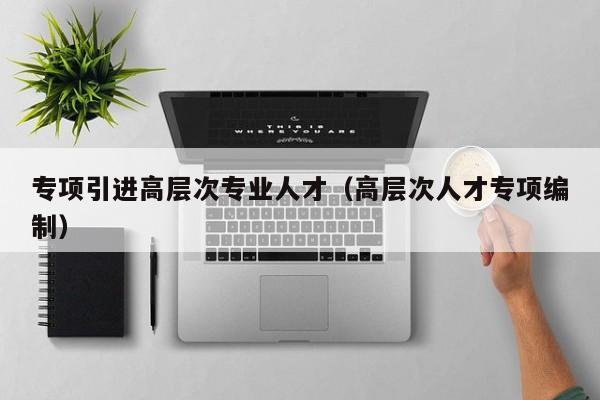 专项引进高层次专业人才（高层次人才专项编制）-第1张图片-科学人才网 - 优质科学人才招聘平台