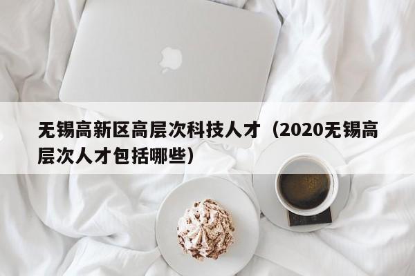 无锡高新区高层次科技人才（2020无锡高层次人才包括哪些）-第1张图片-科学人才网 - 优质科学人才招聘平台