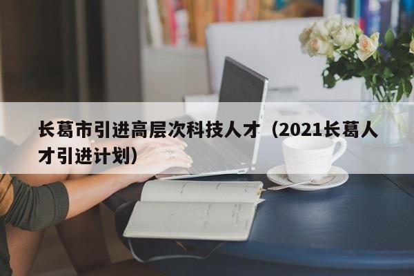 长葛市引进高层次科技人才（2021长葛人才引进计划）-第1张图片-科学人才网 - 优质科学人才招聘平台