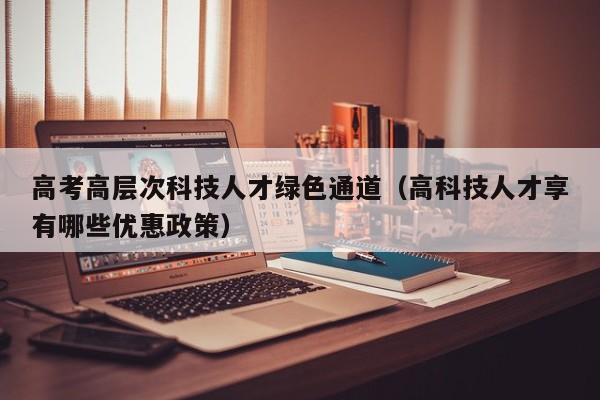 高考高层次科技人才绿色通道（高科技人才享有哪些优惠政策）-第1张图片-科学人才网 - 优质科学人才招聘平台