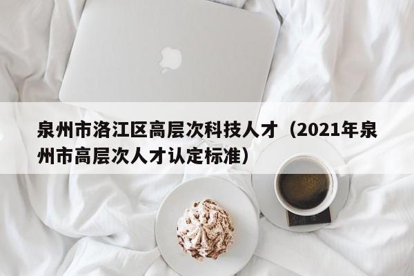 泉州市洛江区高层次科技人才（2021年泉州市高层次人才认定标准）-第1张图片-科学人才网 - 优质科学人才招聘平台