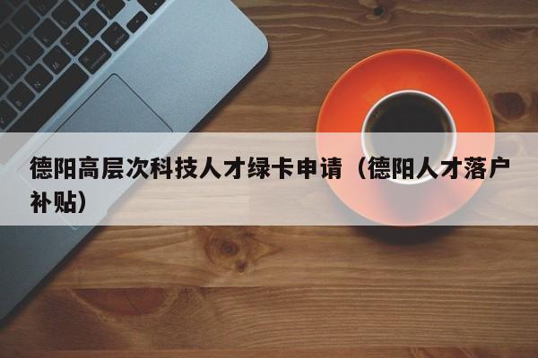 德阳高层次科技人才绿卡申请（德阳人才落户补贴）-第1张图片-科学人才网 - 优质科学人才招聘平台