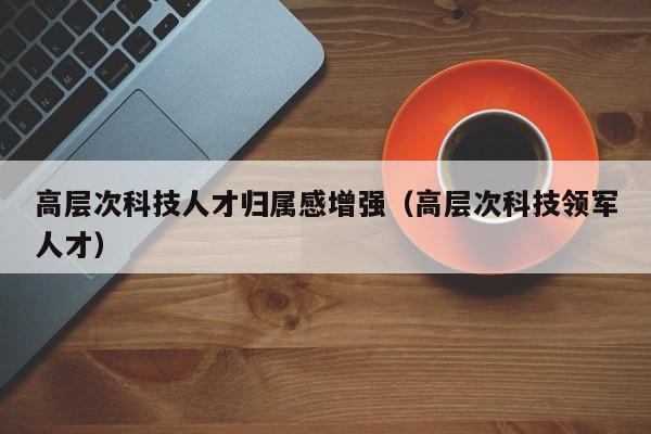 高层次科技人才归属感增强（高层次科技领军人才）-第1张图片-科学人才网 - 优质科学人才招聘平台
