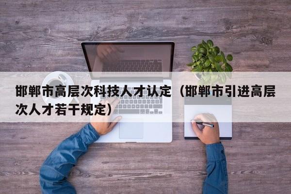邯郸市高层次科技人才认定（邯郸市引进高层次人才若干规定）-第1张图片-科学人才网 - 优质科学人才招聘平台