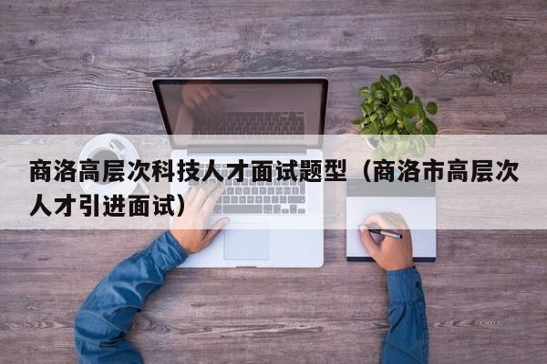 商洛高层次科技人才面试题型（商洛市高层次人才引进面试）-第1张图片-科学人才网 - 优质科学人才招聘平台