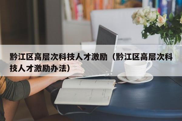 黔江区高层次科技人才激励（黔江区高层次科技人才激励办法）-第1张图片-科学人才网 - 优质科学人才招聘平台