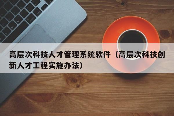 高层次科技人才管理系统软件（高层次科技创新人才工程实施办法）-第1张图片-科学人才网 - 优质科学人才招聘平台
