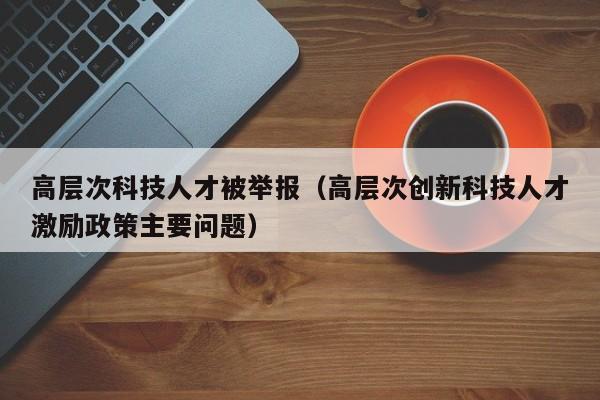 高层次科技人才被举报（高层次创新科技人才激励政策主要问题）-第1张图片-科学人才网 - 优质科学人才招聘平台
