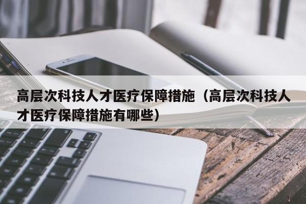 高层次科技人才医疗保障措施（高层次科技人才医疗保障措施有哪些）-第1张图片-科学人才网 - 优质科学人才招聘平台