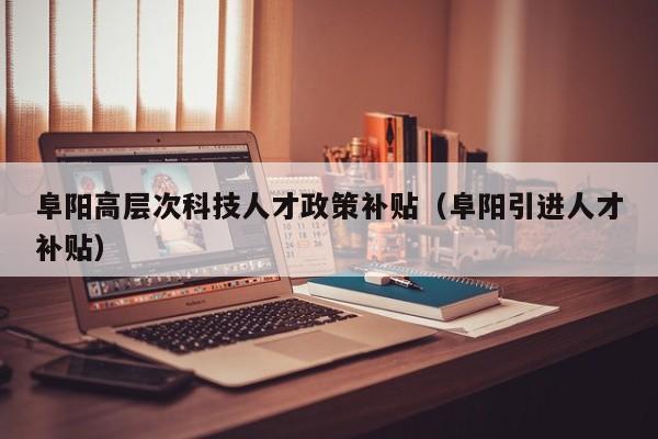 阜阳高层次科技人才政策补贴（阜阳引进人才补贴）-第1张图片-科学人才网 - 优质科学人才招聘平台