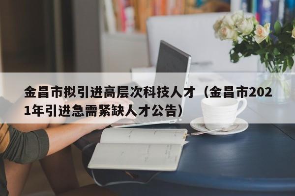 金昌市拟引进高层次科技人才（金昌市2021年引进急需紧缺人才公告）-第1张图片-科学人才网 - 优质科学人才招聘平台