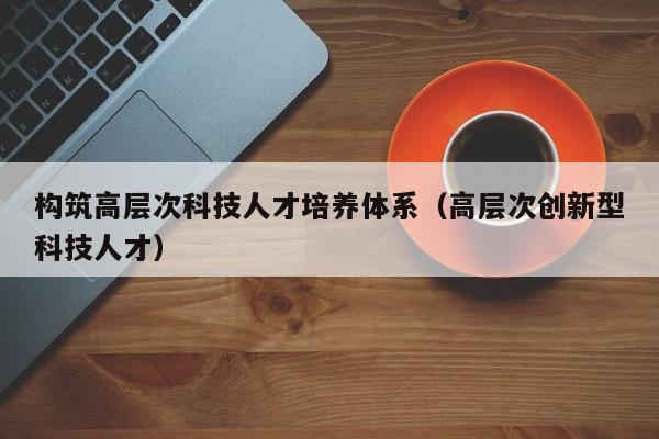 构筑高层次科技人才培养体系（高层次创新型科技人才）-第1张图片-科学人才网 - 优质科学人才招聘平台