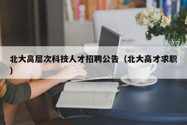 北大高层次科技人才招聘公告（北大高才求职）-第1张图片-科学人才网 - 优质科学人才招聘平台