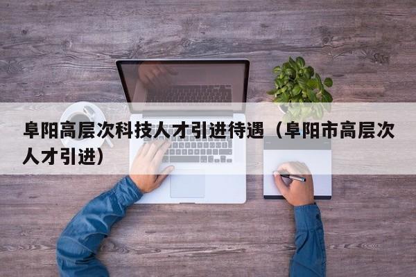 阜阳高层次科技人才引进待遇（阜阳市高层次人才引进）-第1张图片-科学人才网 - 优质科学人才招聘平台