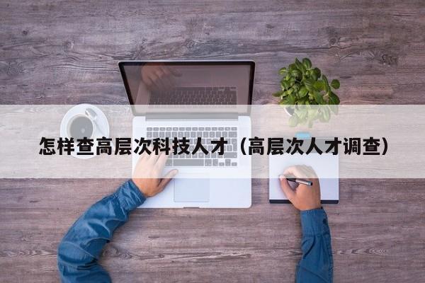 怎样查高层次科技人才（高层次人才调查）-第1张图片-科学人才网 - 优质科学人才招聘平台