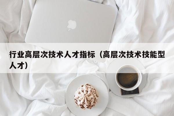 行业高层次技术人才指标（高层次技术技能型人才）-第1张图片-科学人才网 - 优质科学人才招聘平台