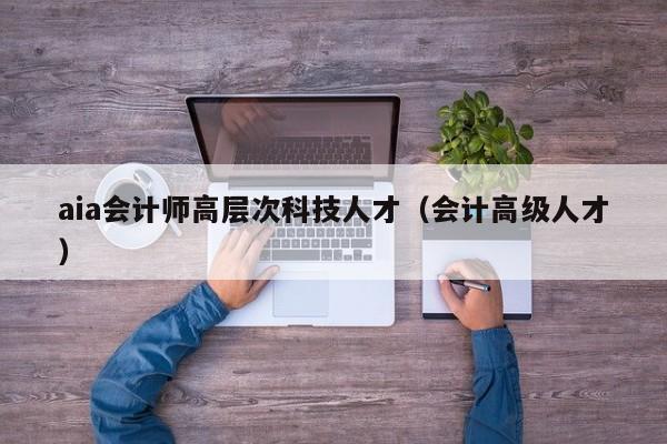 aia会计师高层次科技人才（会计高级人才）-第1张图片-科学人才网 - 优质科学人才招聘平台