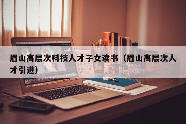 眉山高层次科技人才子女读书（眉山高层次人才引进）-第1张图片-科学人才网 - 优质科学人才招聘平台