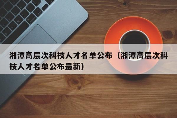湘潭高层次科技人才名单公布（湘潭高层次科技人才名单公布最新）-第1张图片-科学人才网 - 优质科学人才招聘平台