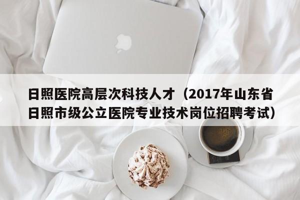 日照医院高层次科技人才（2017年山东省日照市级公立医院专业技术岗位招聘考试）-第1张图片-科学人才网 - 优质科学人才招聘平台