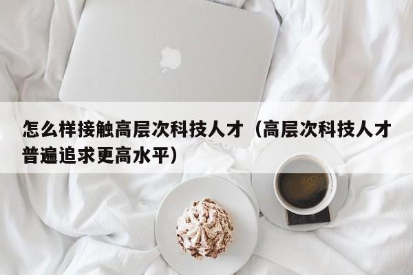 怎么样接触高层次科技人才（高层次科技人才普遍追求更高水平）-第1张图片-科学人才网 - 优质科学人才招聘平台