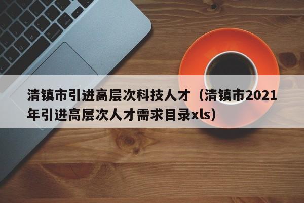 清镇市引进高层次科技人才（清镇市2021年引进高层次人才需求目录xls）-第1张图片-科学人才网 - 优质科学人才招聘平台