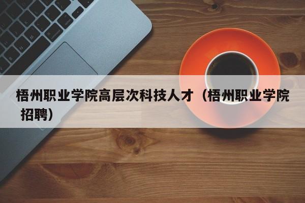 梧州职业学院高层次科技人才（梧州职业学院 招聘）-第1张图片-科学人才网 - 优质科学人才招聘平台