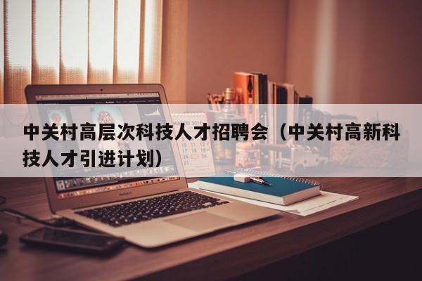中关村高层次科技人才招聘会（中关村高新科技人才引进计划）-第1张图片-科学人才网 - 优质科学人才招聘平台