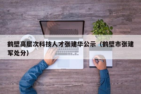 鹤壁高层次科技人才张建华公示（鹤壁市张建军处分）-第1张图片-科学人才网 - 优质科学人才招聘平台