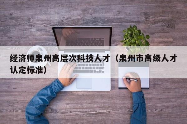 经济师泉州高层次科技人才（泉州市高级人才认定标准）-第1张图片-科学人才网 - 优质科学人才招聘平台
