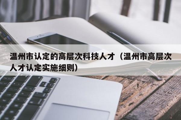 温州市认定的高层次科技人才（温州市高层次人才认定实施细则）-第1张图片-科学人才网 - 优质科学人才招聘平台