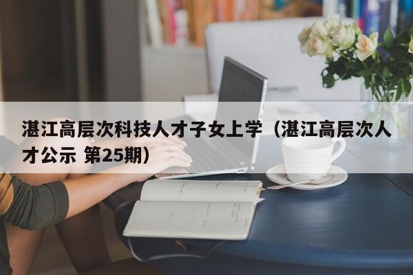 湛江高层次科技人才子女上学（湛江高层次人才公示 第25期）-第1张图片-科学人才网 - 优质科学人才招聘平台