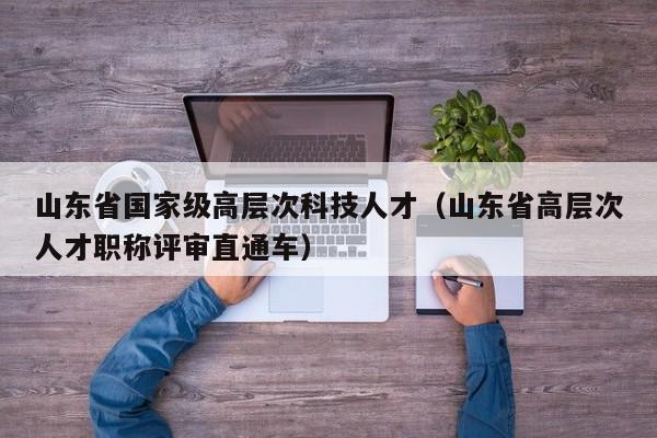 山东省国家级高层次科技人才（山东省高层次人才职称评审直通车）-第1张图片-科学人才网 - 优质科学人才招聘平台