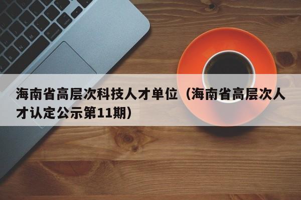 海南省高层次科技人才单位（海南省高层次人才认定公示第11期）-第1张图片-科学人才网 - 优质科学人才招聘平台