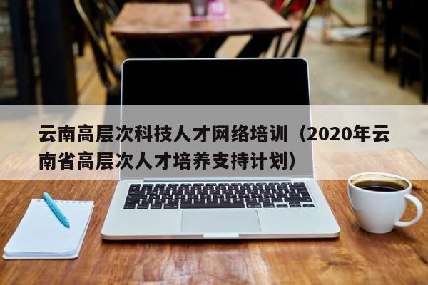 云南高层次科技人才网络培训（2020年云南省高层次人才培养支持计划）-第1张图片-科学人才网 - 优质科学人才招聘平台
