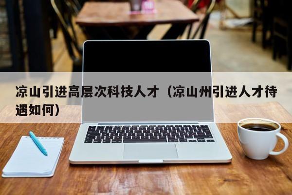 凉山引进高层次科技人才（凉山州引进人才待遇如何）-第1张图片-科学人才网 - 优质科学人才招聘平台