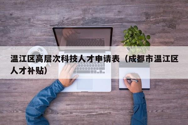 温江区高层次科技人才申请表（成都市温江区人才补贴）-第1张图片-科学人才网 - 优质科学人才招聘平台