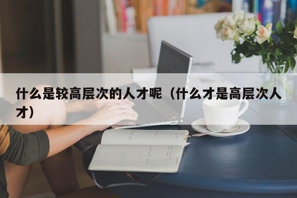 什么是较高层次的人才呢（什么才是高层次人才）-第1张图片-科学人才网 - 优质科学人才招聘平台