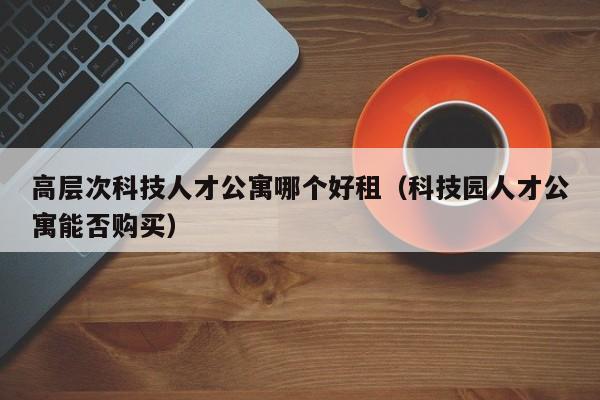 高层次科技人才公寓哪个好租（科技园人才公寓能否购买）-第1张图片-科学人才网 - 优质科学人才招聘平台